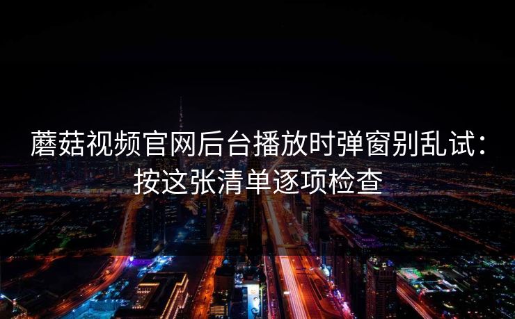 蘑菇视频官网后台播放时弹窗别乱试：按这张清单逐项检查