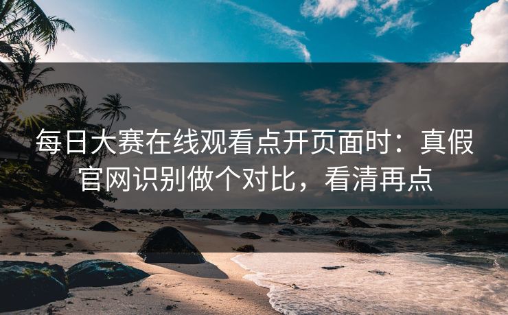 每日大赛在线观看点开页面时：真假官网识别做个对比，看清再点